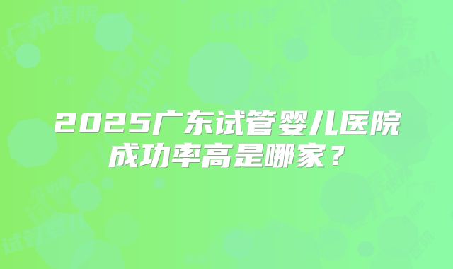 2025广东试管婴儿医院成功率高是哪家？