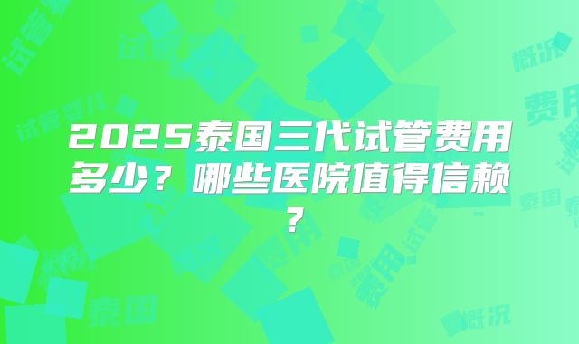 2025泰国三代试管费用多少？哪些医院值得信赖？