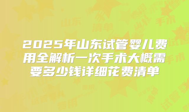2025年山东试管婴儿费用全解析一次手术大概需要多少钱详细花费清单