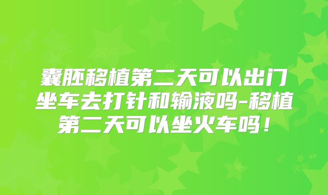 囊胚移植第二天可以出门坐车去打针和输液吗-移植第二天可以坐火车吗！