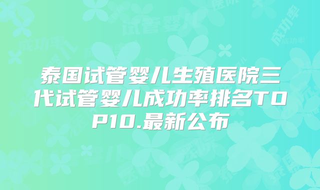 泰国试管婴儿生殖医院三代试管婴儿成功率排名TOP10.最新公布