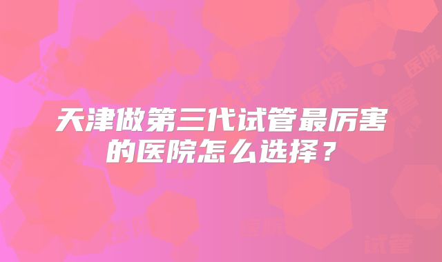 天津做第三代试管最厉害的医院怎么选择?