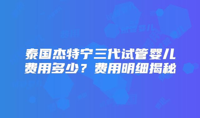 泰国杰特宁三代试管婴儿费用多少?费用明细揭秘