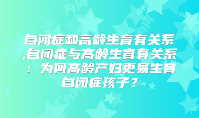 自闭症和高龄生育有关系,自闭症与高龄生育有关系：为何高龄产妇更易生育自闭症孩子？