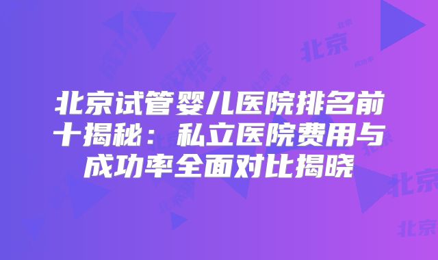 北京试管婴儿医院排名前十揭秘：私立医院费用与成功率全面对比揭晓