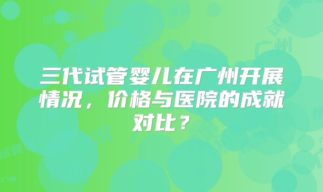 三代试管婴儿在广州开展情况，价格与医院的成就对比？