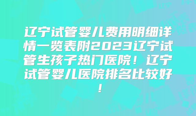 辽宁试管婴儿费用明细详情一览表附2023辽宁试管生孩子热门医院！辽宁试管婴儿医院排名比较好！