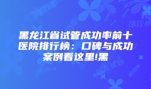 黑龙江省试管成功率前十医院排行榜:口碑与成功案例看这里!黑