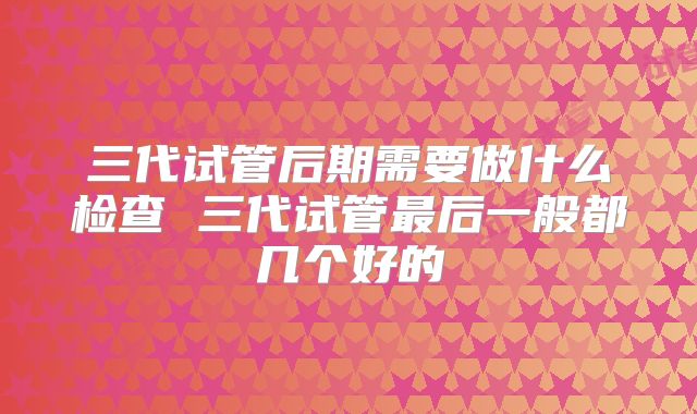 三代试管后期需要做什么检查 三代试管最后一般都几个好的
