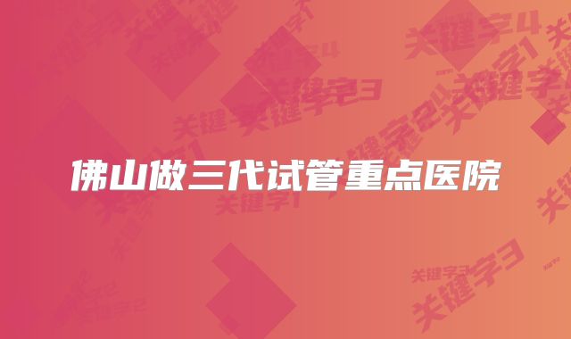 佛山做三代试管重点医院