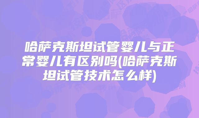 哈萨克斯坦试管婴儿与正常婴儿有区别吗(哈萨克斯坦试管技术怎么样)