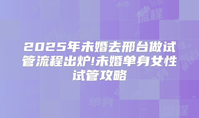 2025年未婚去邢台做试管流程出炉!未婚单身女性试管攻略