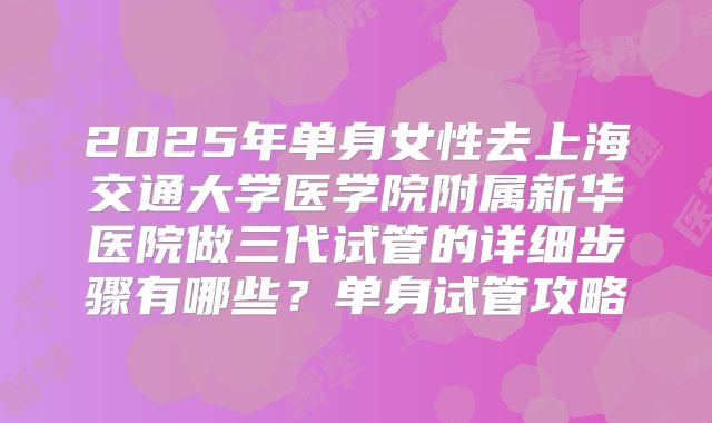 2025年单身女性去上海交通大学医学院附属新华医院做三代试管的详细步骤有哪些?单身试管攻略