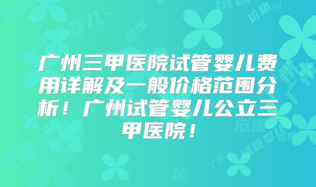 广州三甲医院试管婴儿费用详解及一般价格范围分析！广州试管婴儿公立三甲医院！