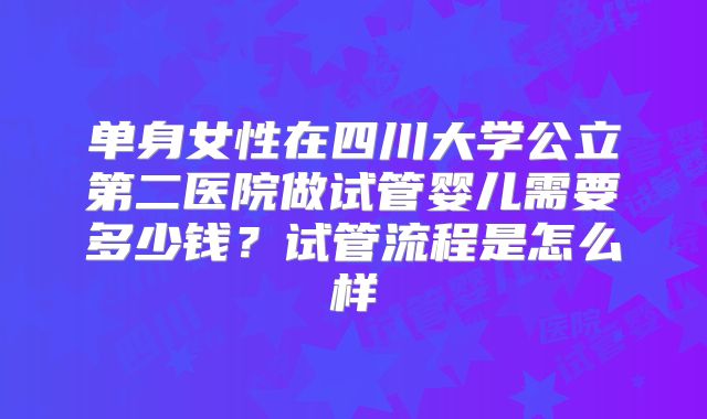 单身女性在四川大学公立第二医院做试管婴儿需要多少钱?试管流程是怎么样
