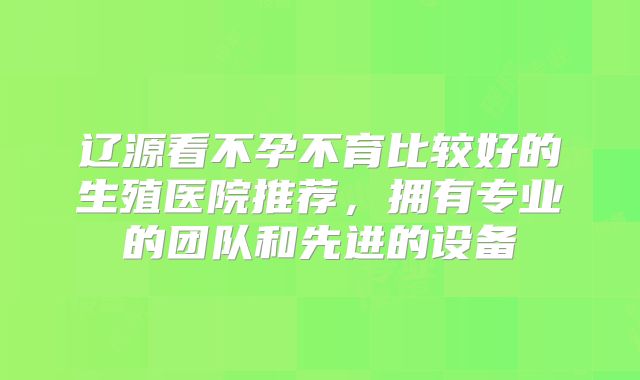 辽源看不孕不育比较好的生殖医院推荐,拥有专业的团队和先进的设备