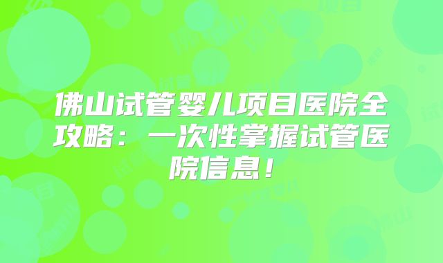 佛山试管婴儿项目医院全攻略：一次性掌握试管医院信息！