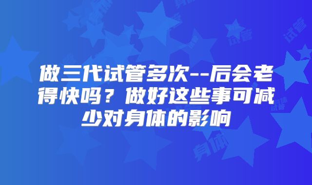 做三代试管多次--后会老得快吗?做好这些事可减少对身体的影响