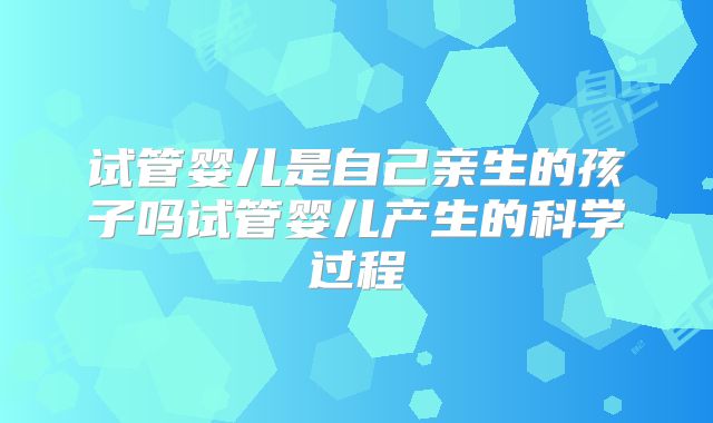 试管婴儿是自己亲生的孩子吗试管婴儿产生的科学过程