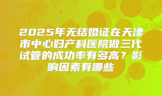 2025年无结婚证在天津市中心妇产科医院做三代试管的成功率有多高?影响因素有哪些