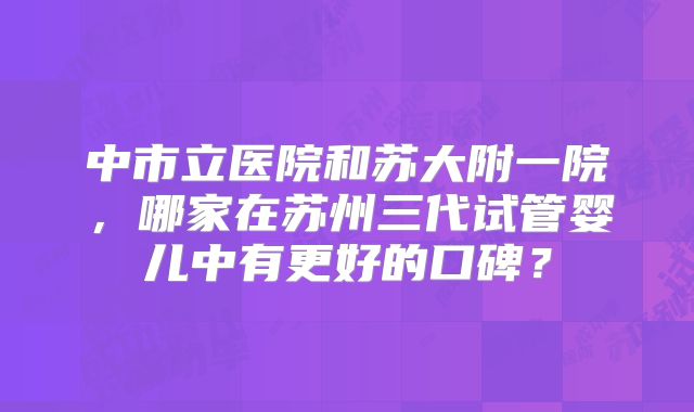 中市立医院和苏大附一院，哪家在苏州三代试管婴儿中有更好的口碑？