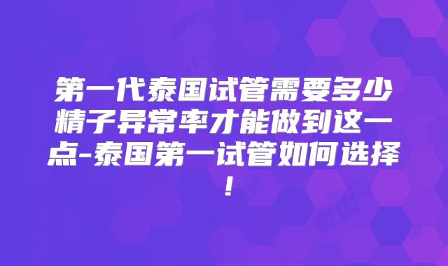 第一代泰国试管需要多少精子异常率才能做到这一点-泰国第一试管如何选择！