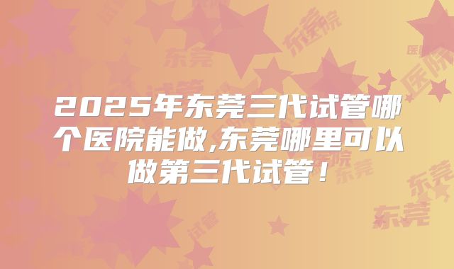 2025年东莞三代试管哪个医院能做,东莞哪里可以做第三代试管！
