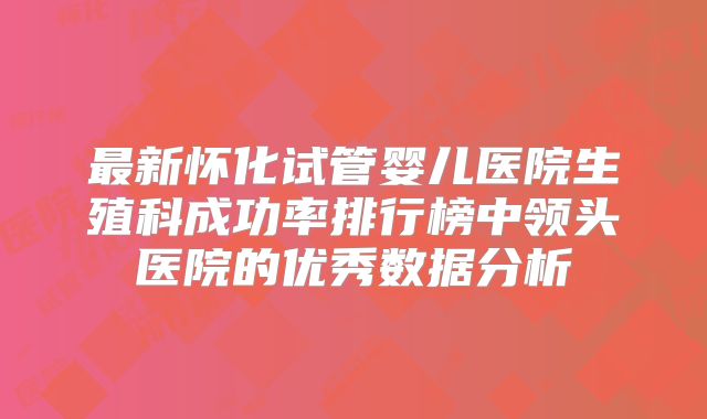 最新怀化试管婴儿医院生殖科成功率排行榜中领头医院的优秀数据分析