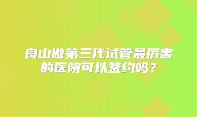 舟山做第三代试管最厉害的医院可以签约吗?