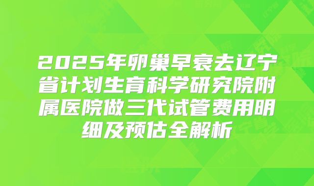 2025年卵巢早衰去辽宁省计划生育科学研究院附属医院做三代试管费用明细及预估全解析