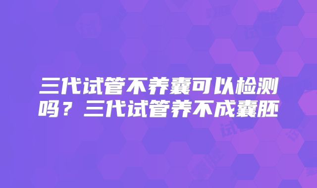 三代试管不养囊可以检测吗？三代试管养不成囊胚