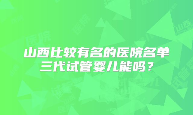 山西比较有名的医院名单三代试管婴儿能吗？