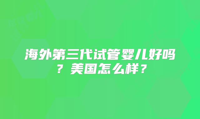 海外第三代试管婴儿好吗？美国怎么样？