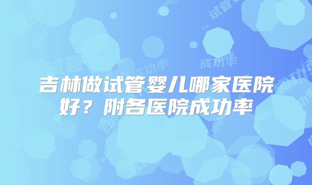 吉林做试管婴儿哪家医院好？附各医院成功率