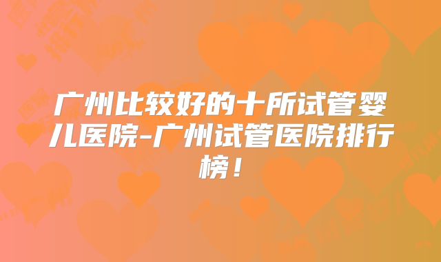 广州比较好的十所试管婴儿医院-广州试管医院排行榜!
