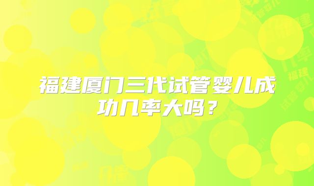 福建厦门三代试管婴儿成功几率大吗?