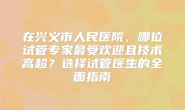在兴义市人民医院，哪位试管专家最受欢迎且技术高超？选择试管医生的全面指南
