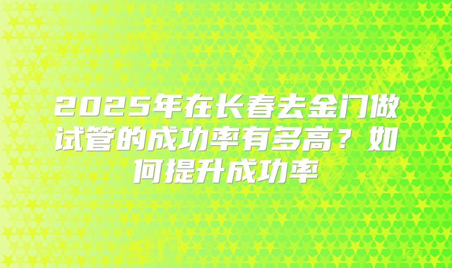 2025年在长春去金门做试管的成功率有多高？如何提升成功率