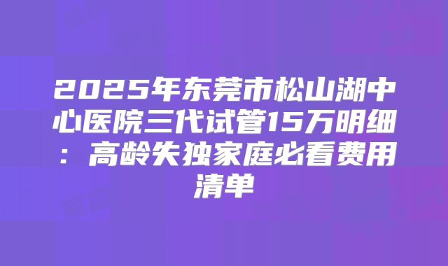 2025年东莞市松山湖中心医院三代试管15万明细：高龄失独家庭必看费用清单