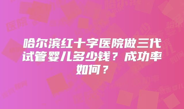 哈尔滨红十字医院做三代试管婴儿多少钱?成功率如何?