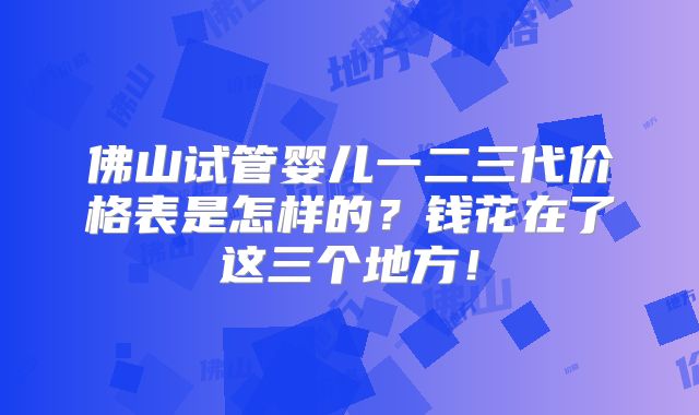 佛山试管婴儿一二三代价格表是怎样的？钱花在了这三个地方！
