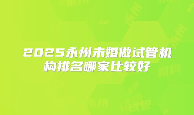 2025永州未婚做试管机构排名哪家比较好