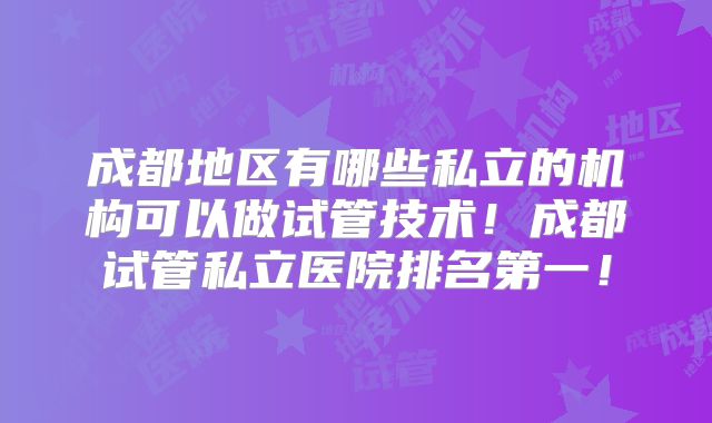 成都地区有哪些私立的机构可以做试管技术！成都试管私立医院排名第一！
