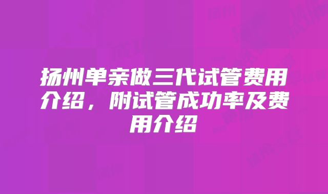 扬州单亲做三代试管费用介绍，附试管成功率及费用介绍