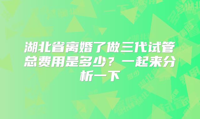 湖北省离婚了做三代试管总费用是多少？一起来分析一下