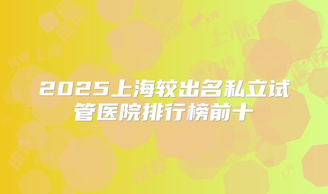 2025上海较出名私立试管医院排行榜前十