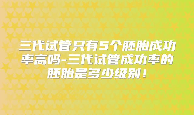 三代试管只有5个胚胎成功率高吗-三代试管成功率的胚胎是多少级别！