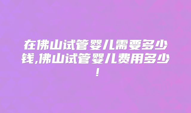 在佛山试管婴儿需要多少钱,佛山试管婴儿费用多少!
