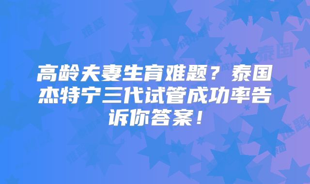 高龄夫妻生育难题？泰国杰特宁三代试管成功率告诉你答案！