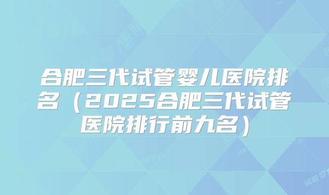 合肥三代试管婴儿医院排名（2025合肥三代试管医院排行前九名）